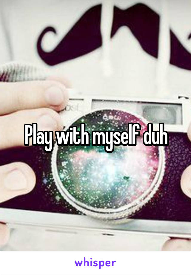 Play with myself duh