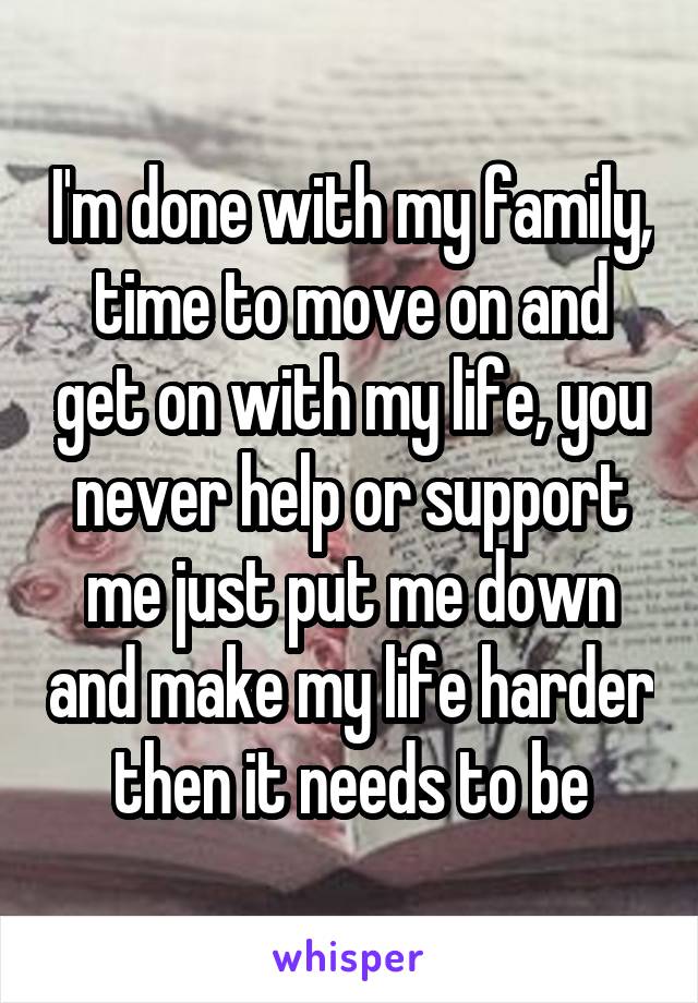I'm done with my family, time to move on and get on with my life, you never help or support me just put me down and make my life harder then it needs to be