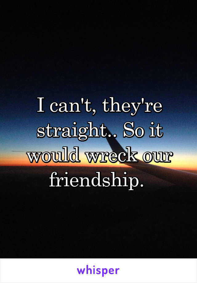 I can't, they're straight.. So it would wreck our friendship. 