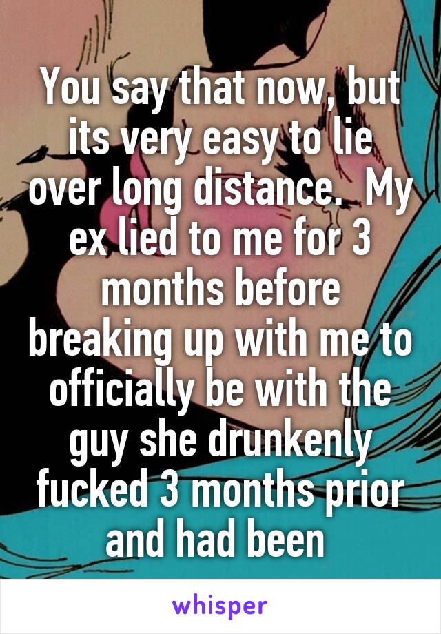 You say that now, but its very easy to lie over long distance.  My ex lied to me for 3 months before breaking up with me to officially be with the guy she drunkenly fucked 3 months prior and had been 