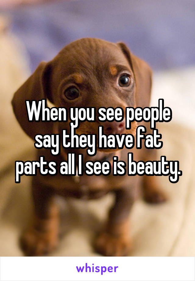 When you see people say they have fat parts all I see is beauty.