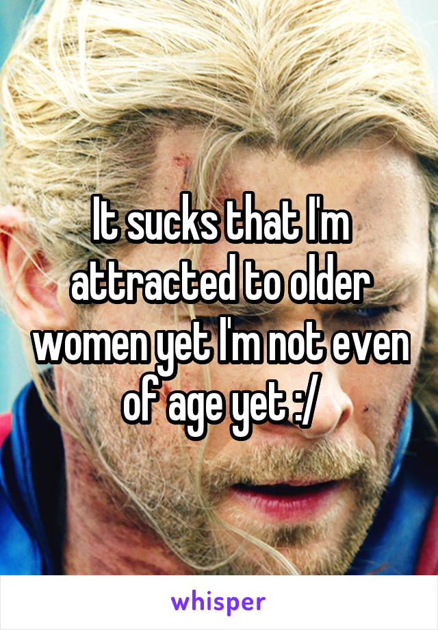 It sucks that I'm attracted to older women yet I'm not even of age yet :/