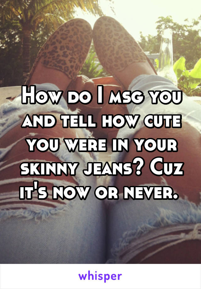 How do I msg you and tell how cute you were in your skinny jeans? Cuz it's now or never. 