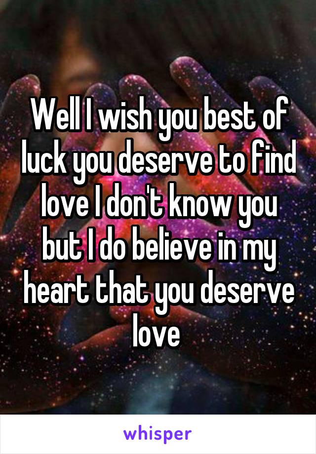 Well I wish you best of luck you deserve to find love I don't know you but I do believe in my heart that you deserve love 