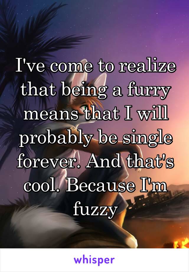 I've come to realize that being a furry means that I will probably be single forever. And that's cool. Because I'm fuzzy
