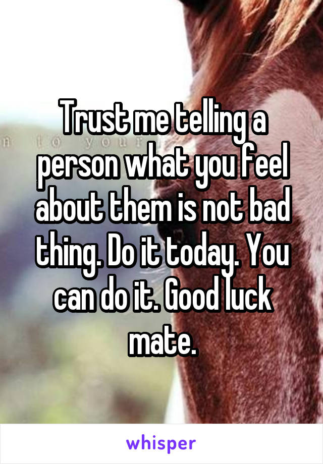 Trust me telling a person what you feel about them is not bad thing. Do it today. You can do it. Good luck mate.