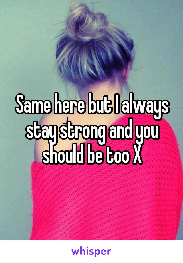 Same here but I always stay strong and you should be too X