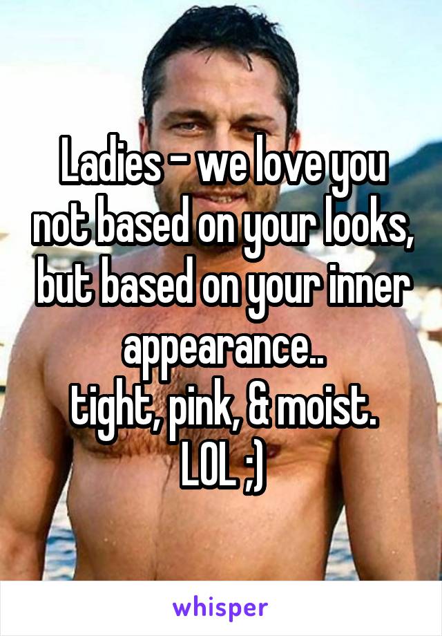Ladies - we love you not based on your looks, but based on your inner appearance..
tight, pink, & moist.
LOL ;)