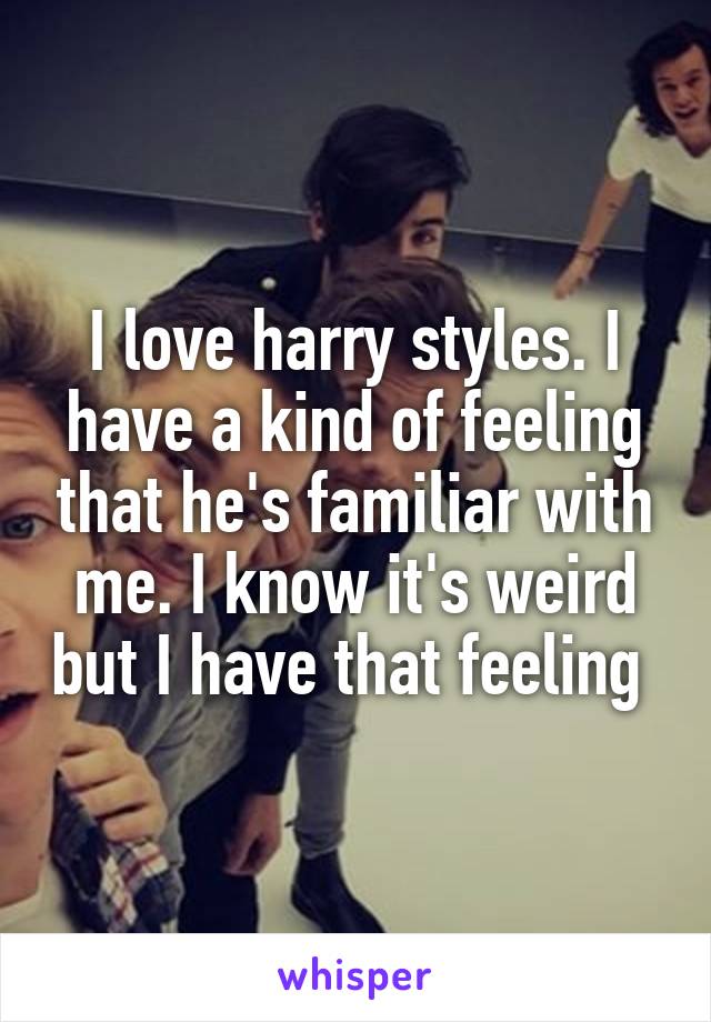 I love harry styles. I have a kind of feeling that he's familiar with me. I know it's weird but I have that feeling 