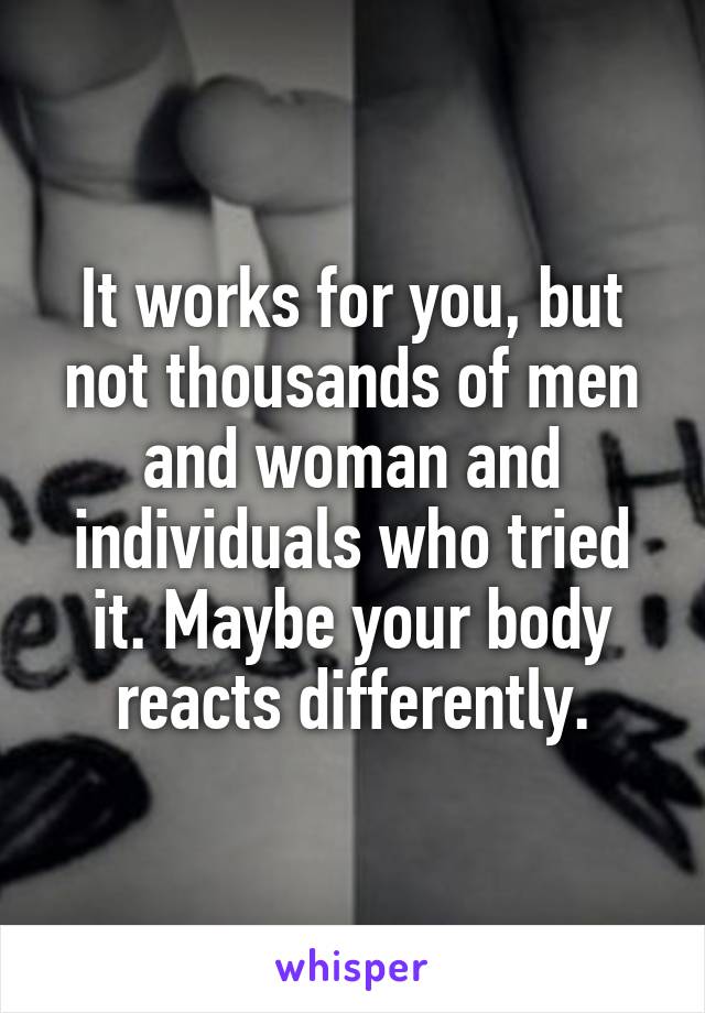 It works for you, but not thousands of men and woman and individuals who tried it. Maybe your body reacts differently.