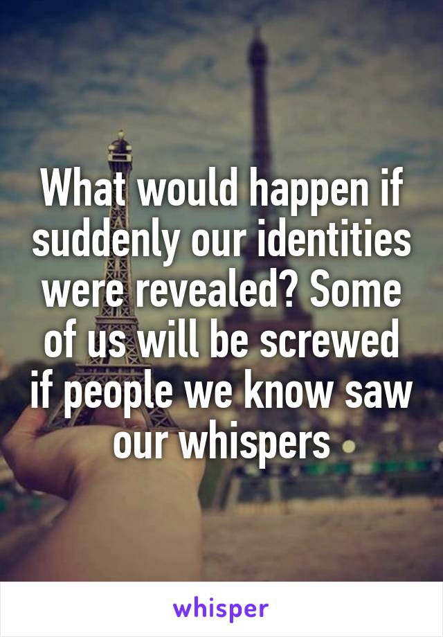 What would happen if suddenly our identities were revealed? Some of us will be screwed if people we know saw our whispers
