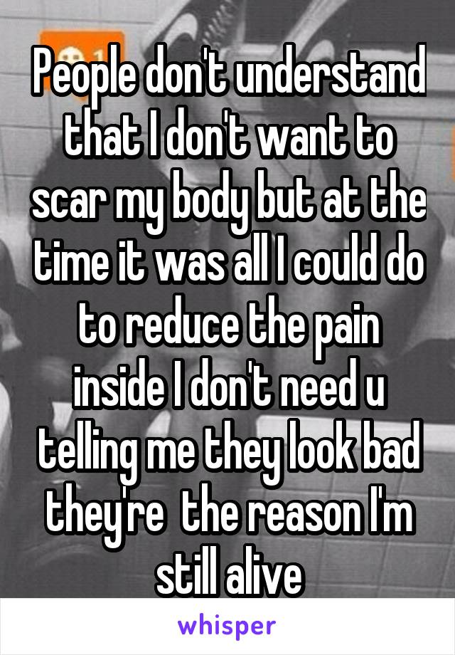People don't understand that I don't want to scar my body but at the time it was all I could do to reduce the pain inside I don't need u telling me they look bad they're  the reason I'm still alive