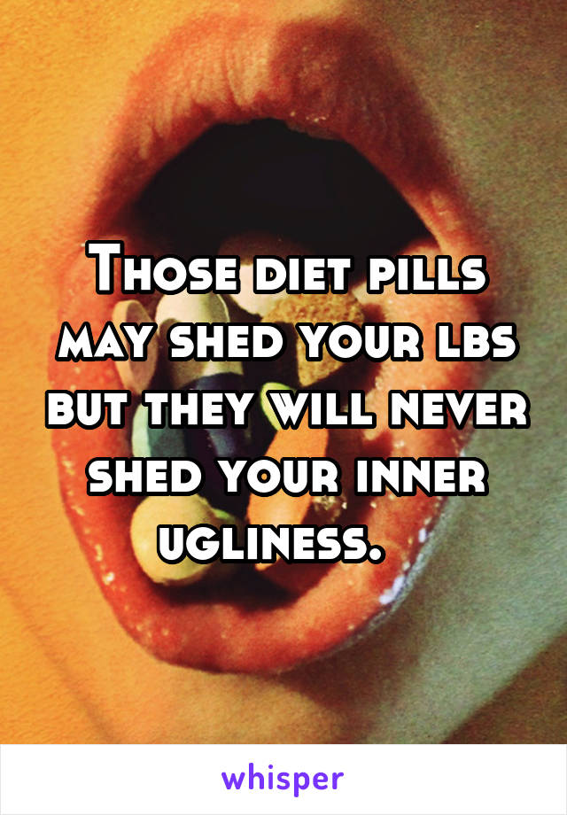 Those diet pills may shed your lbs but they will never shed your inner ugliness.  