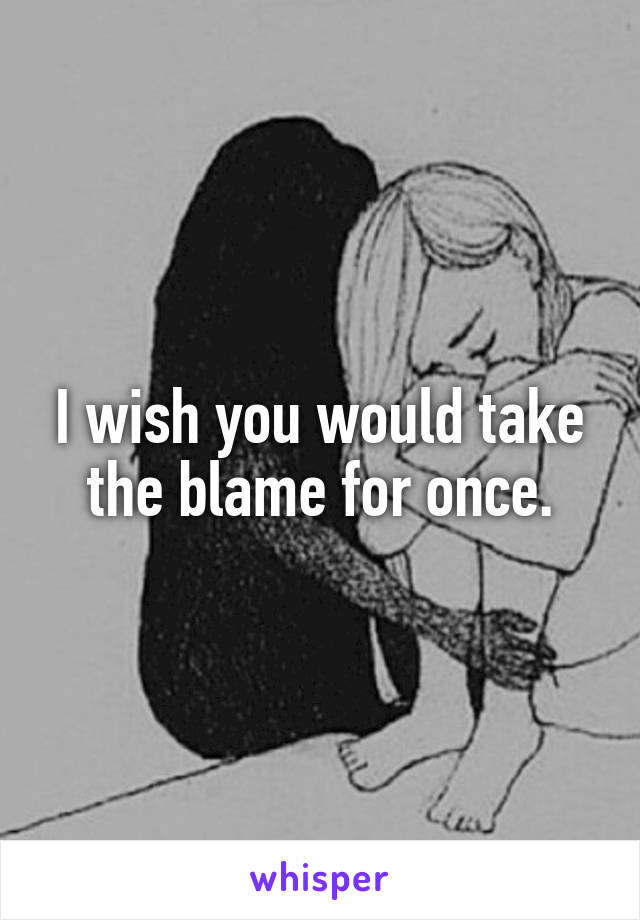I wish you would take the blame for once.