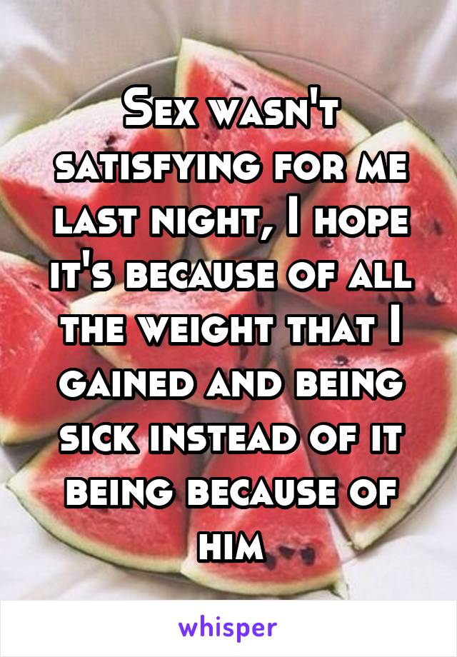 Sex wasn't satisfying for me last night, I hope it's because of all the weight that I gained and being sick instead of it being because of him