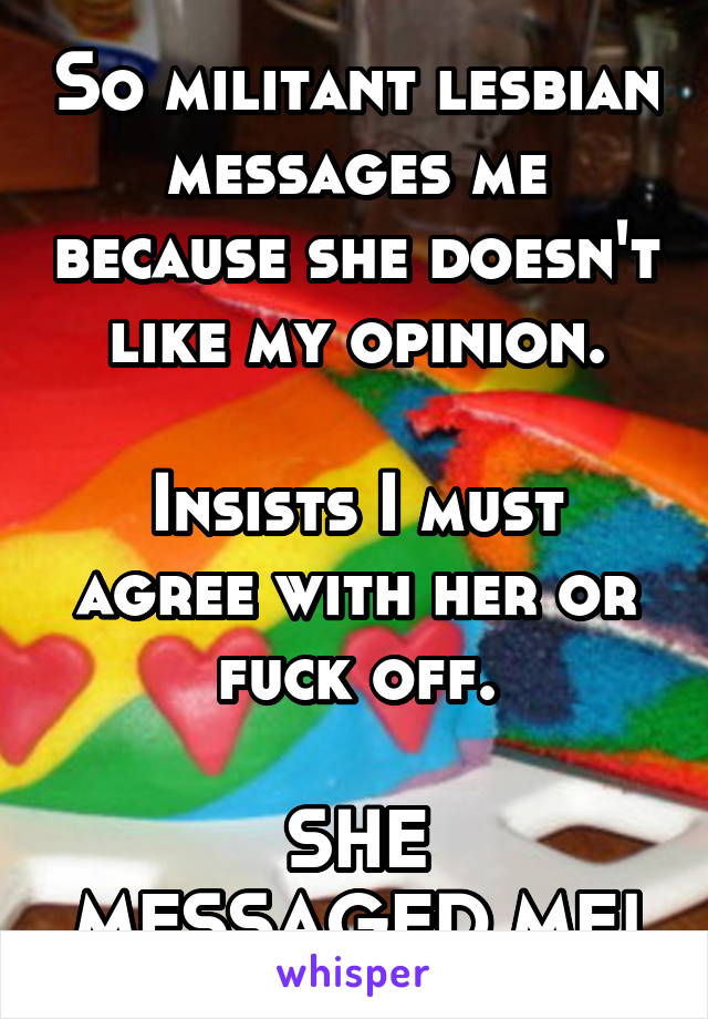 So militant lesbian messages me because she doesn't like my opinion.

Insists I must agree with her or fuck off.

SHE MESSAGED ME!