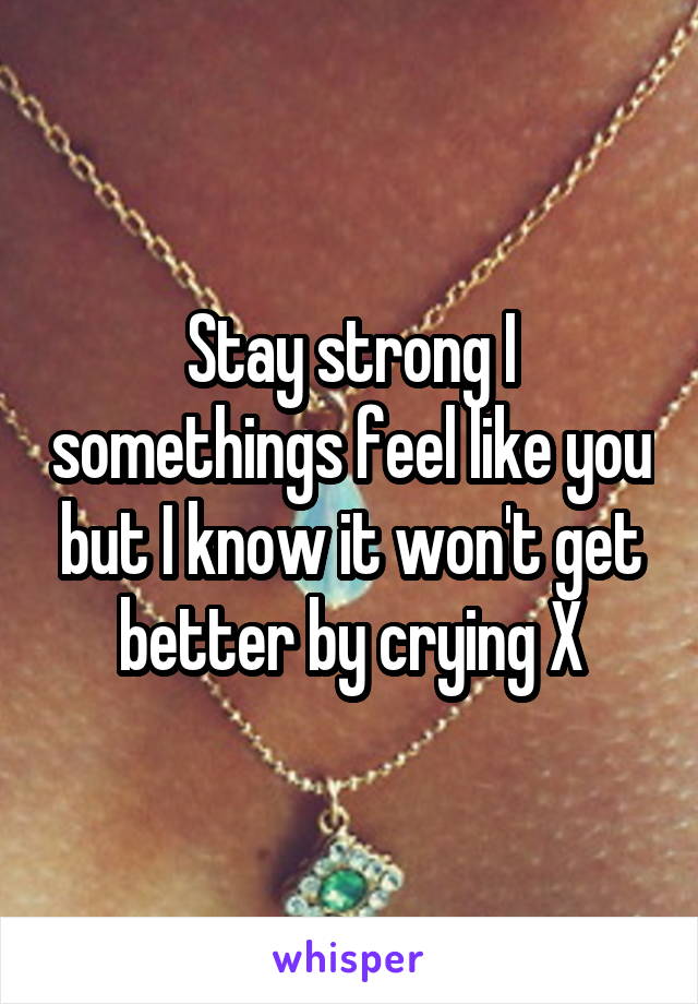 Stay strong I somethings feel like you but I know it won't get better by crying X