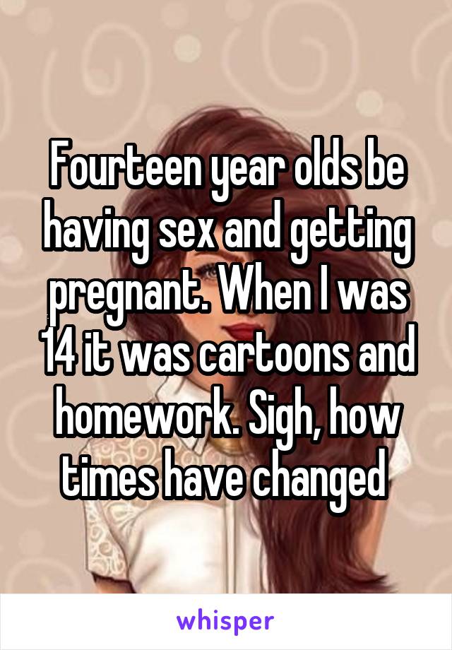 Fourteen year olds be having sex and getting pregnant. When I was 14 it was cartoons and homework. Sigh, how times have changed 