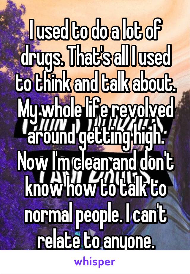 I used to do a lot of drugs. That's all I used to think and talk about. My whole life revolved around getting high. Now I'm clean and don't know how to talk to normal people. I can't relate to anyone.