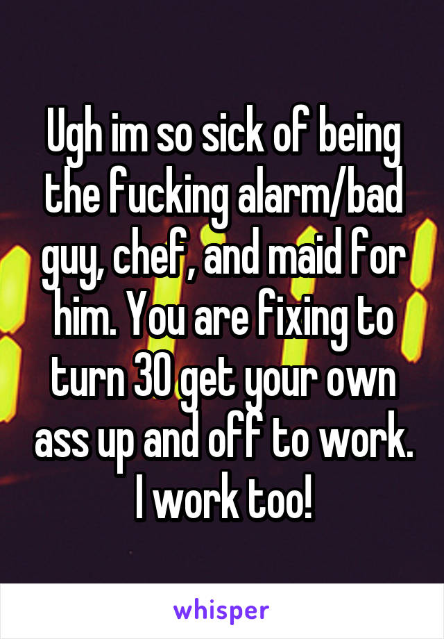Ugh im so sick of being the fucking alarm/bad guy, chef, and maid for him. You are fixing to turn 30 get your own ass up and off to work. I work too!