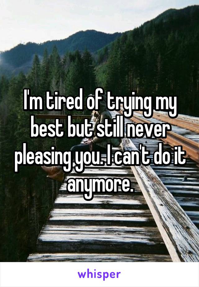 I'm tired of trying my best but still never pleasing you. I can't do it anymore.