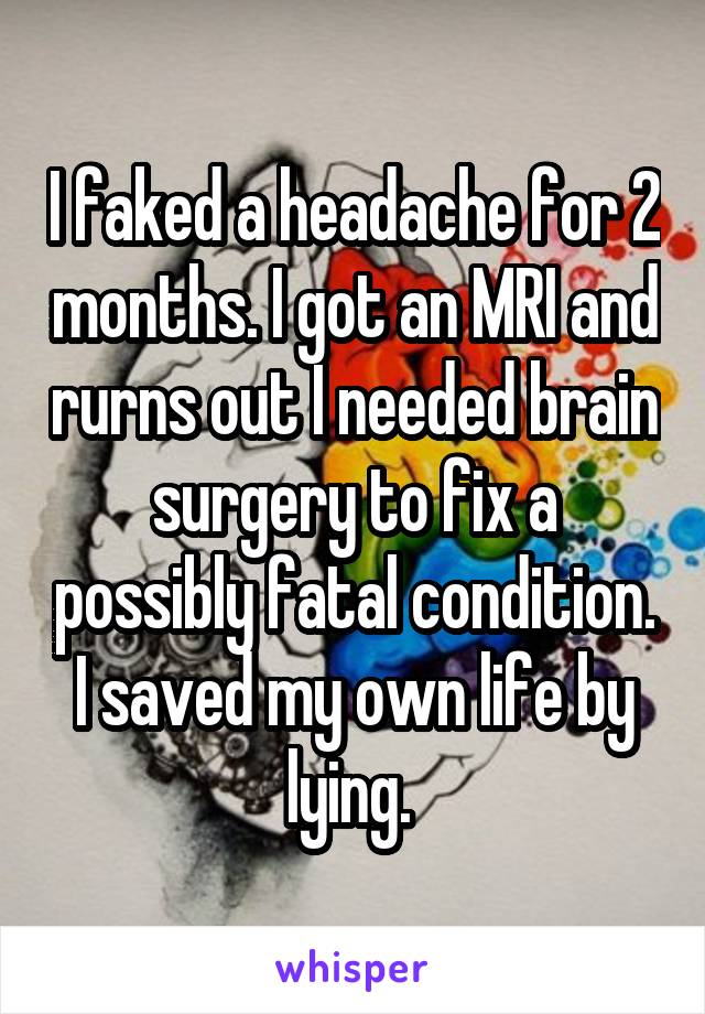 I faked a headache for 2 months. I got an MRI and rurns out I needed brain surgery to fix a possibly fatal condition. I saved my own life by lying. 