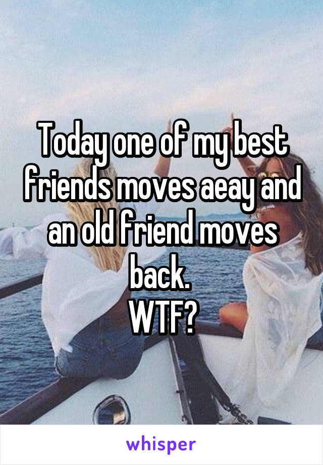 Today one of my best friends moves aeay and an old friend moves back. 
WTF?
