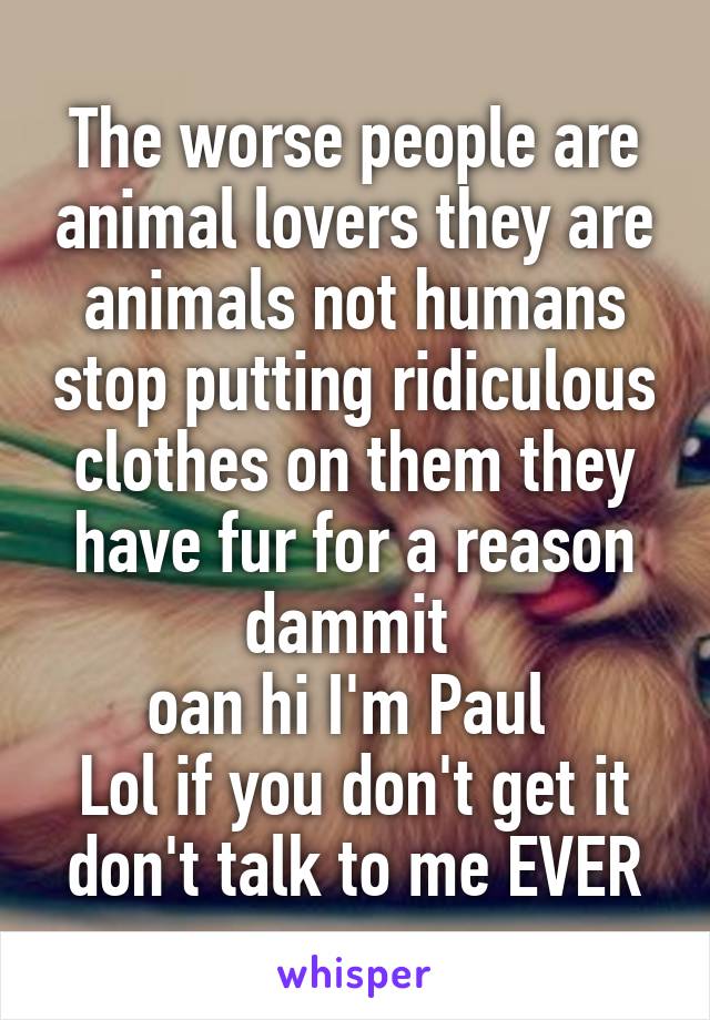 The worse people are animal lovers they are animals not humans stop putting ridiculous clothes on them they have fur for a reason dammit 
oan hi I'm Paul 
Lol if you don't get it don't talk to me EVER