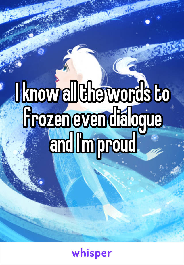I know all the words to frozen even dialogue and I'm proud
