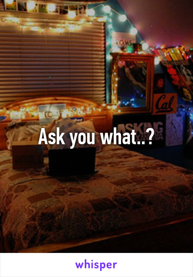 Ask you what..?