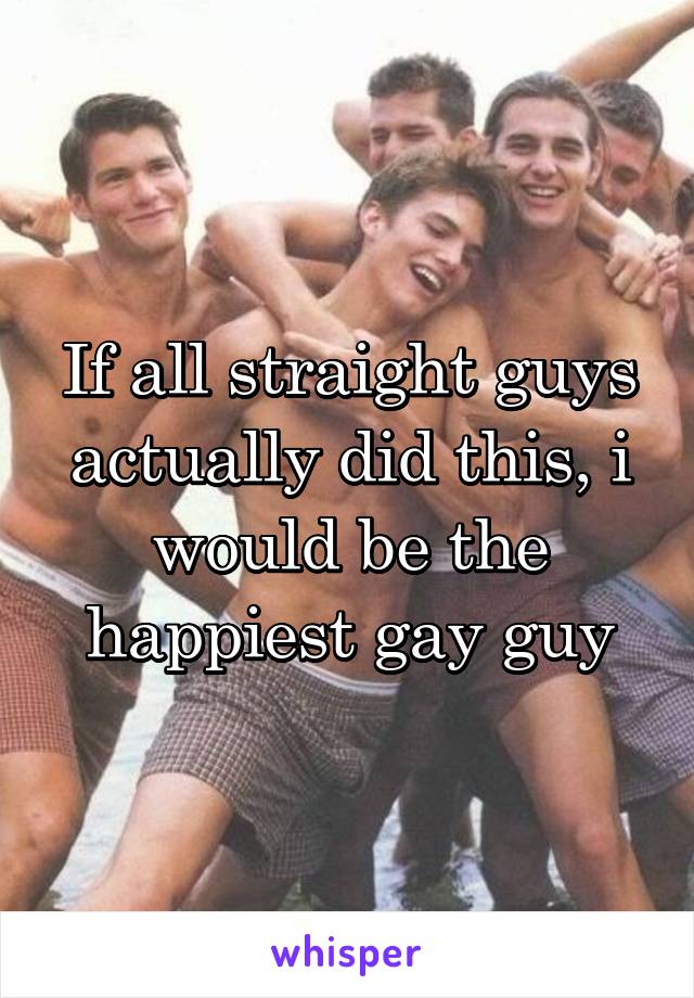 If all straight guys actually did this, i would be the happiest gay guy