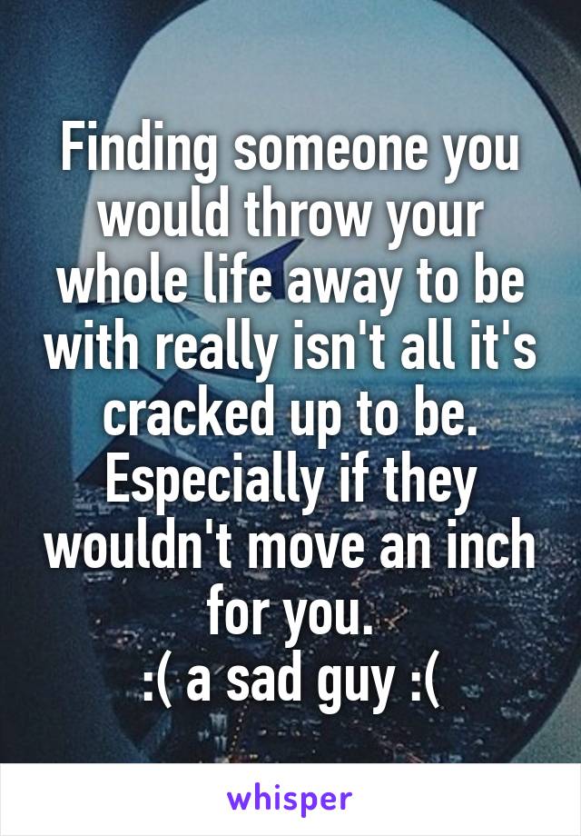 Finding someone you would throw your whole life away to be with really isn't all it's cracked up to be. Especially if they wouldn't move an inch for you.
:( a sad guy :(