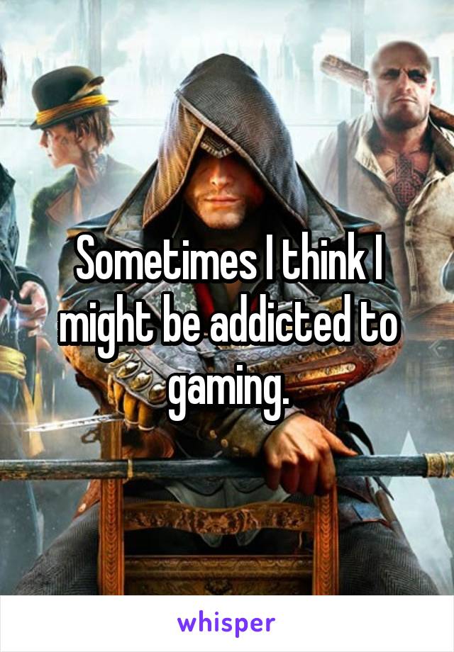 Sometimes I think I might be addicted to gaming.