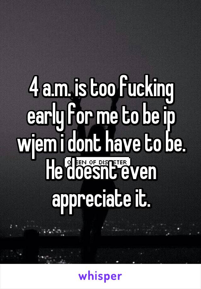 4 a.m. is too fucking early for me to be ip wjem i dont have to be. He doesnt even appreciate it.