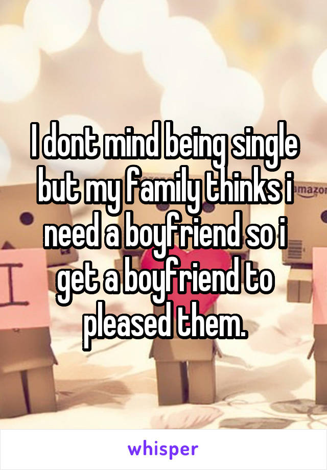 I dont mind being single but my family thinks i need a boyfriend so i get a boyfriend to pleased them.