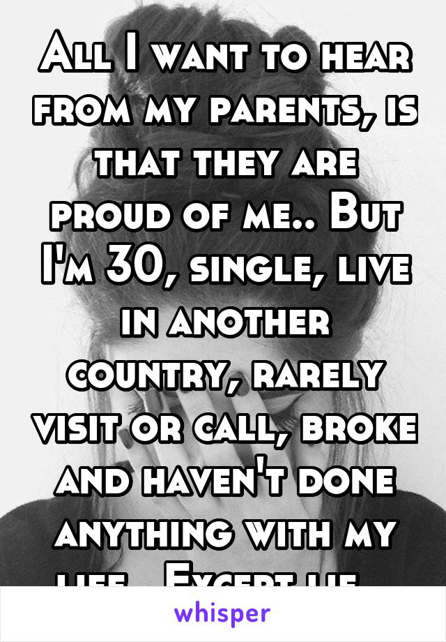 All I want to hear from my parents, is that they are proud of me.. But I'm 30, single, live in another country, rarely visit or call, broke and haven't done anything with my life.. Except lie.. 