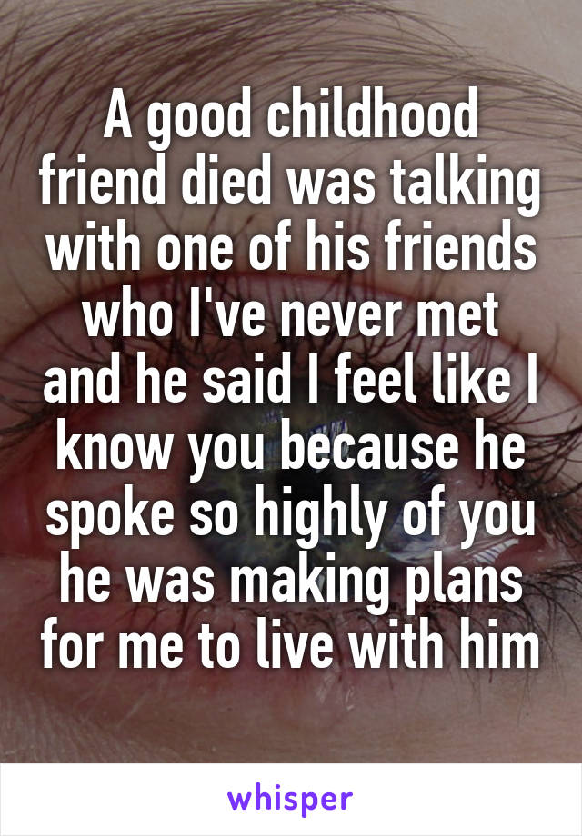 A good childhood friend died was talking with one of his friends who I've never met and he said I feel like I know you because he spoke so highly of you he was making plans for me to live with him 