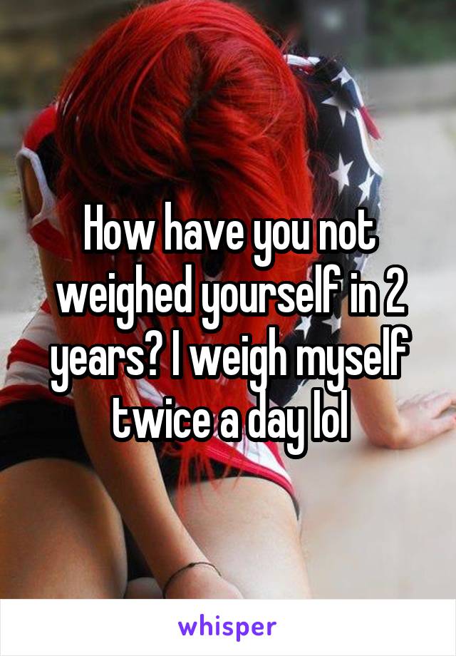 How have you not weighed yourself in 2 years? I weigh myself twice a day lol