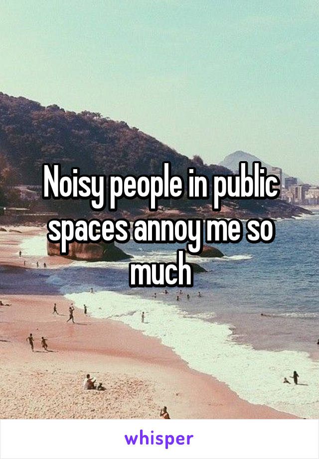 Noisy people in public spaces annoy me so much