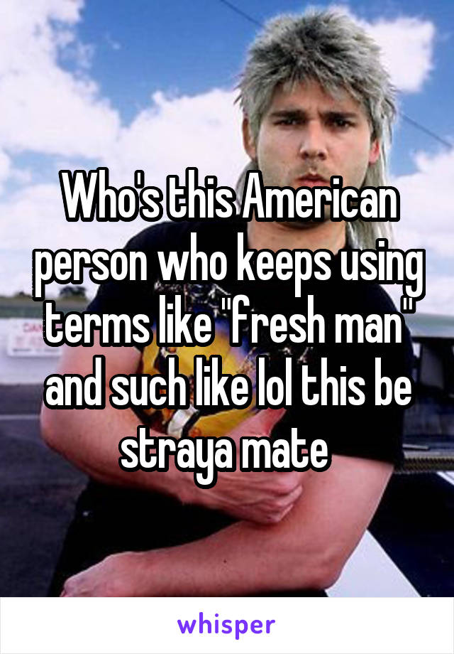 Who's this American person who keeps using terms like "fresh man" and such like lol this be straya mate 
