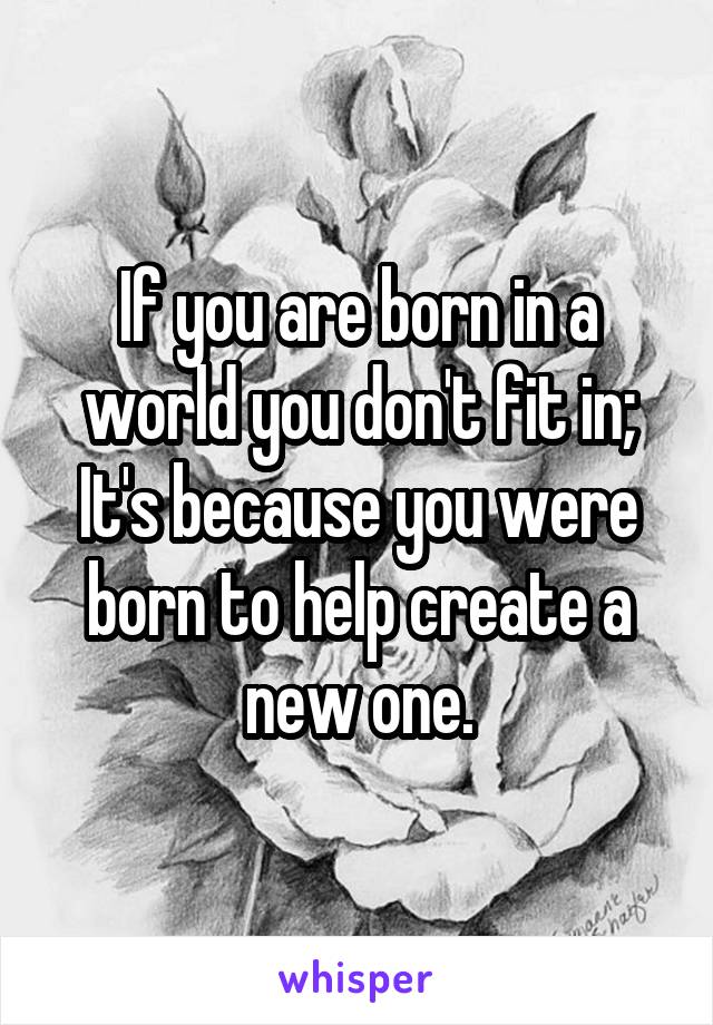 If you are born in a world you don't fit in; It's because you were born to help create a new one.