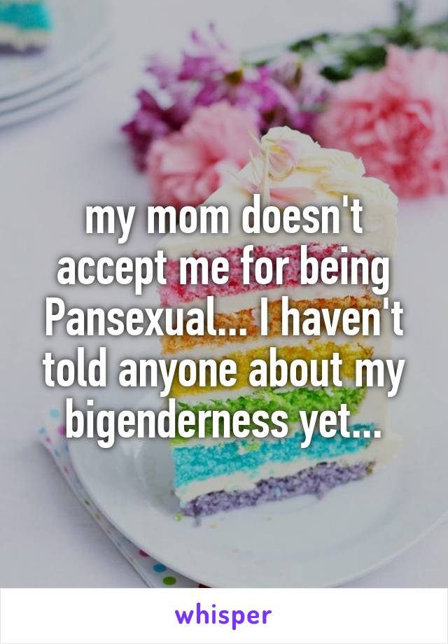 my mom doesn't accept me for being Pansexual... I haven't told anyone about my bigenderness yet...