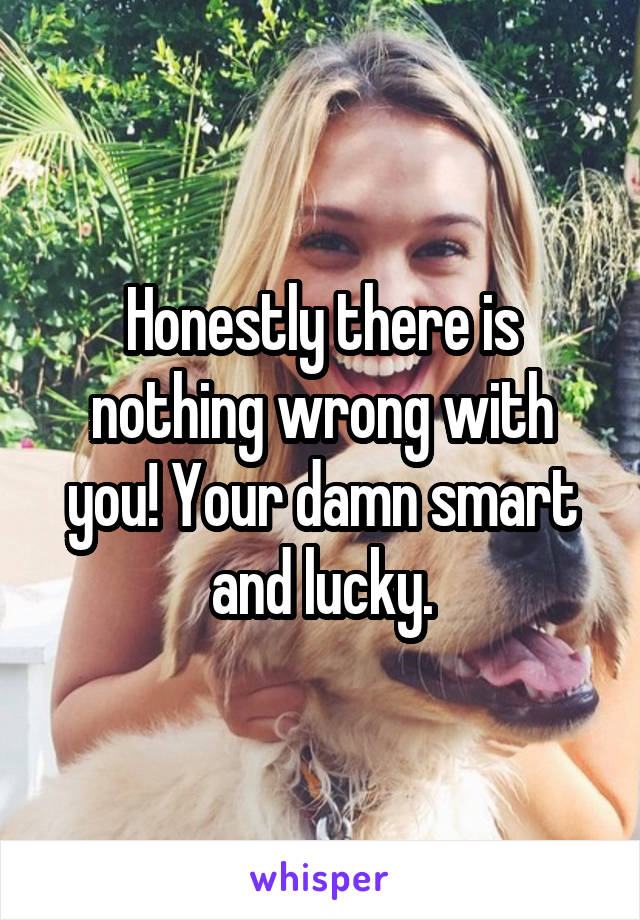 Honestly there is nothing wrong with you! Your damn smart and lucky.