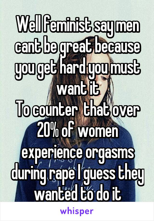 Well feminist say men cant be great because you get hard you must want it
To counter  that over 20% of women experience orgasms during rape I guess they wanted to do it