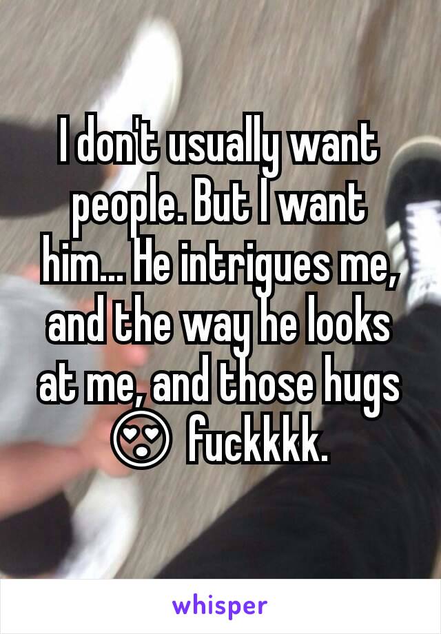 I don't usually want people. But I want him... He intrigues me, and the way he looks at me, and those hugs 😍 fuckkkk. 

