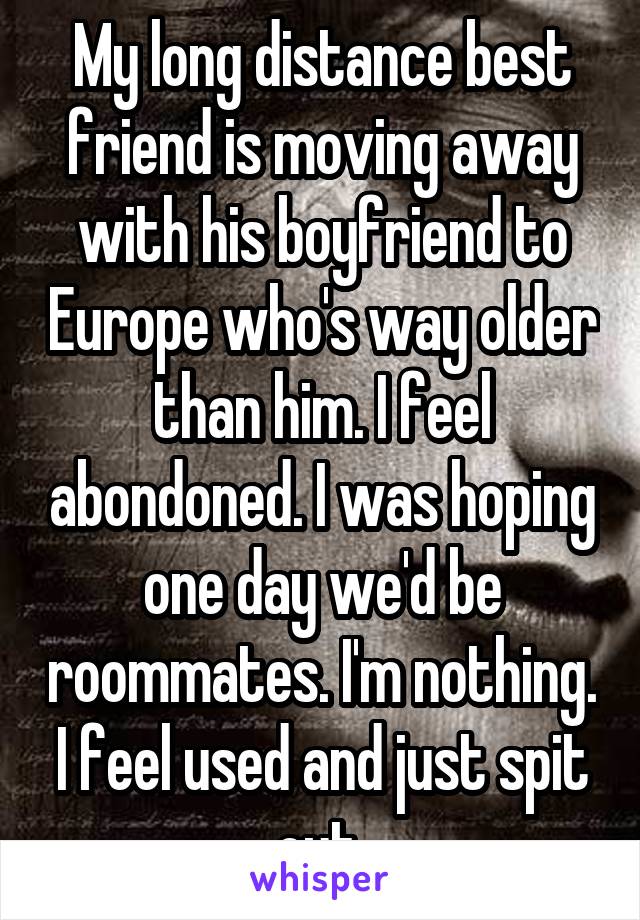 My long distance best friend is moving away with his boyfriend to Europe who's way older than him. I feel abondoned. I was hoping one day we'd be roommates. I'm nothing. I feel used and just spit out.
