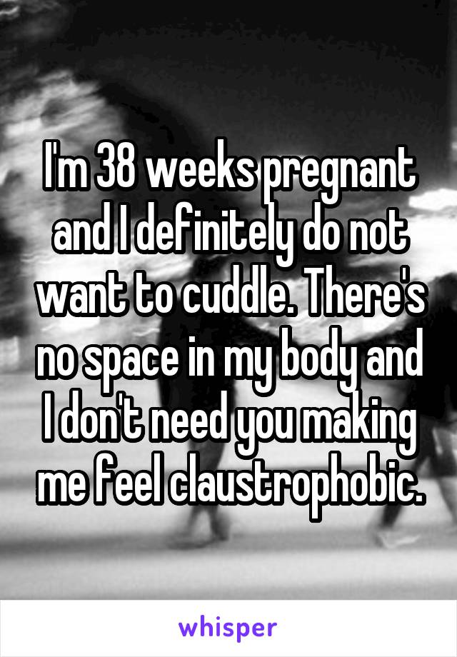 I'm 38 weeks pregnant and I definitely do not want to cuddle. There's no space in my body and I don't need you making me feel claustrophobic.