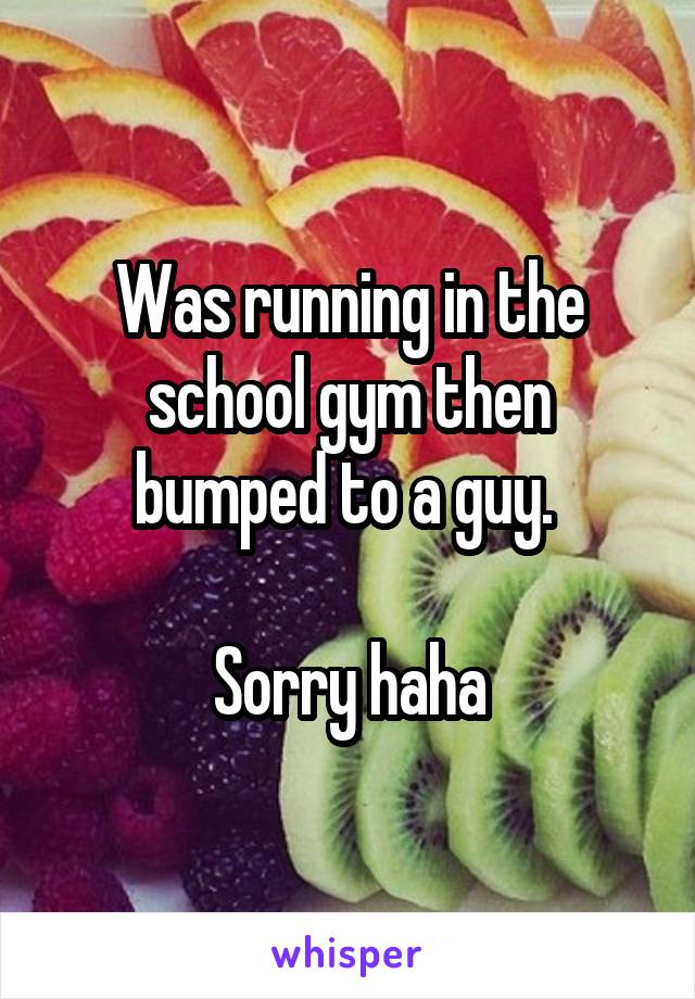 Was running in the school gym then bumped to a guy. 

Sorry haha