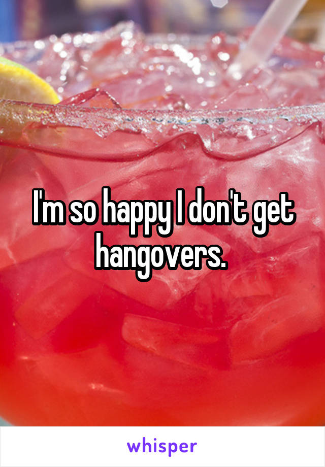 I'm so happy I don't get hangovers. 