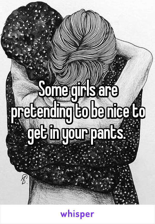 Some girls are pretending to be nice to get in your pants. 